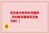 灵芝孢子粉孕妇可服吗_孕妇能否服用灵芝孢子粉？)