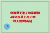 杨雨灵芝孢子油是保健品(杨雨灵芝孢子油：一种天然保健品)