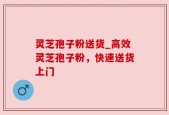 灵芝孢子粉送货_高效灵芝孢子粉，快速送货上门