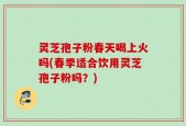 灵芝孢子粉春天喝上火吗(春季适合饮用灵芝孢子粉吗？)