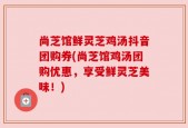 尚芝馆鲜灵芝鸡汤抖音团购券(尚芝馆鸡汤团购优惠，享受鲜灵芝美味！)