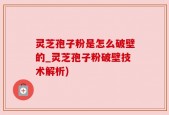 灵芝孢子粉是怎么破壁的_灵芝孢子粉破壁技术解析)