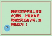 破壁灵芝孢子粉上海交大(重磅！上海交大研发破壁灵芝孢子粉，加持免疫力！)