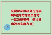 芡实粉可以和灵芝泡茶喝吗(芡实粉和灵芝可一起泡茶喝吗？探讨其功效与食用方法)