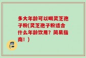 多大年龄可以喝灵芝孢子粉(灵芝孢子粉适合什么年龄饮用？简易指南！)