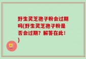 野生灵芝孢子粉会过期吗(野生灵芝孢子粉是否会过期？解答在此！)