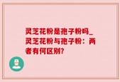 灵芝花粉是孢子粉吗_灵芝花粉与孢子粉：两者有何区别？