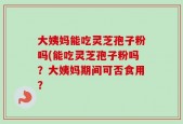 大姨妈能吃灵芝孢子粉吗(能吃灵芝孢子粉吗？大姨妈期间可否食用？