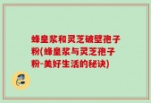 蜂皇浆和灵芝破壁孢子粉(蜂皇浆与灵芝孢子粉-美好生活的秘诀)