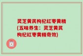 灵芝黄芪枸杞红枣黄精(五味养生：灵芝黄芪枸杞红枣黄精奇效)