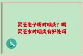 灵芝孢子粉对喉炎？喝灵芝水对咽炎有好处吗