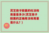 灵芝孢子胶囊的吃法和用量是多少(灵芝孢子胶囊的正确用法和用量是什么？)