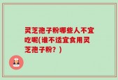 灵芝孢子粉哪些人不宜吃呢(谁不适宜食用灵芝孢子粉？)