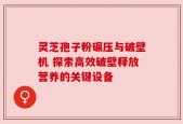 灵芝孢子粉碾压与破壁机 探索高效破壁释放营养的关键设备