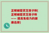 正规破壁灵芝孢子粉(正规破壁灵芝孢子粉 —— 提高免疫力的健康选择)
