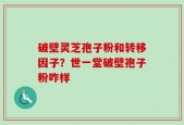 破壁灵芝孢子粉和转移因子？世一堂破壁孢子粉咋样