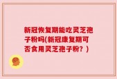 新冠恢复期能吃灵芝孢子粉吗(新冠康复期可否食用灵芝孢子粉？)