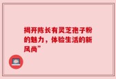 揭开陈长有灵芝孢子粉的魅力，体验生活的新风尚”
