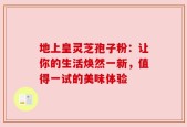 地上皇灵芝孢子粉：让你的生活焕然一新，值得一试的美味体验