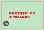晨起灵芝孢子粉？灵芝孢子粉怎么吃最好