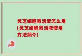 灵芝细胞激活液怎么用(灵芝细胞激活液使用方法简介)