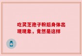 吃灵芝孢子粉后身体出现现象，竟然是这样