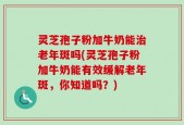 灵芝孢子粉加牛奶能治老年斑吗(灵芝孢子粉加牛奶能有效缓解老年斑，你知道吗？)