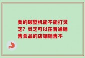 美的破壁机能不能打灵芝？灵芝可以在普通销售食品的店铺销售不
