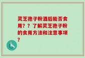 灵芝孢子粉酒后能否食用？？了解灵芝孢子粉的食用方法和注意事项？