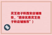 灵芝孢子粉西安店铺推荐_“西安优质灵芝孢子粉店铺推荐”)