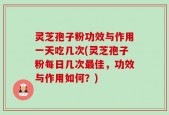 灵芝孢子粉功效与作用一天吃几次(灵芝孢子粉每日几次最佳，功效与作用如何？)