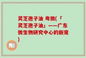 灵芝孢子油 粤微(「灵芝孢子油」——广东微生物研究中心的新宠)