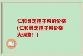 仁和灵芝孢子粉的价格(仁和灵芝孢子粉价格大调整！)
