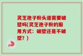 灵芝孢子粉头道需要破壁吗(灵芝孢子粉的服用方式：破壁还是不破壁？)