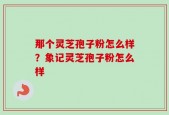 那个灵芝孢子粉怎么样？象记灵芝孢子粉怎么样