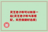 灵芝孢子粉可以和茶一起(灵芝孢子粉与茶搭配，天然保健好选择)
