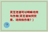灵芝泡酒可以喝嘛功效与作用(灵芝酒如何饮用、功效和作用？)