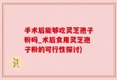 手术后能够吃灵芝孢子粉吗_术后食用灵芝孢子粉的可行性探讨)