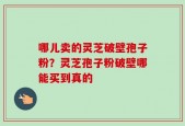 哪儿卖的灵芝破壁孢子粉？灵芝孢子粉破壁哪能买到真的