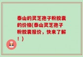 泰山的灵芝孢子粉胶囊的价格(泰山灵芝孢子粉胶囊报价，快来了解！)