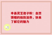 丰县灵芝孢子粉：自然馈赠的极致滋养，快来了解它的魅力