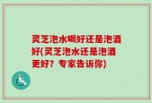灵芝泡水喝好还是泡酒好(灵芝泡水还是泡酒更好？专家告诉你)