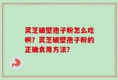 灵芝破壁孢子粉怎么吃啊？灵芝破壁孢子粉的正确食用方法？