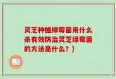 灵芝种植绿霉菌用什么杀有效防治灵芝绿霉菌的方法是什么？)