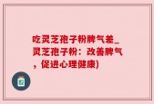 吃灵芝孢子粉脾气差_灵芝孢子粉：改善脾气，促进心理健康)