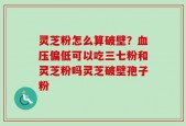 灵芝粉怎么算破壁？血压偏低可以吃三七粉和灵芝粉吗灵芝破壁孢子粉