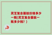 灵芝复合菌肽价格多少一瓶(灵芝复合菌肽一瓶多少钱？)