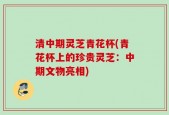 清中期灵芝青花杯(青花杯上的珍贵灵芝：中期文物亮相)