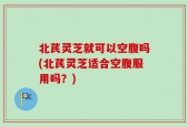 北芪灵芝就可以空腹吗(北芪灵芝适合空腹服用吗？)