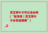 灵芝草叶子可以泡水喝(“新发现｜灵芝草叶子水有益健康”)